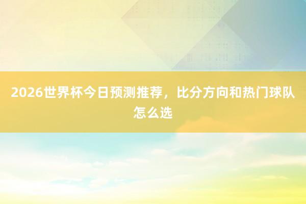 2026世界杯今日预测推荐，比分方向和热门球队怎么选