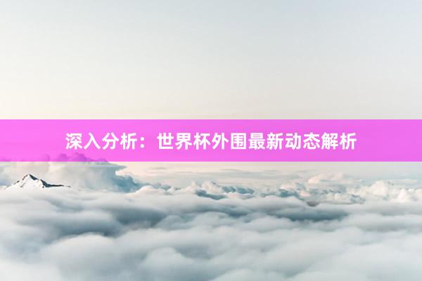 深入分析:世界杯外围最新动态解析